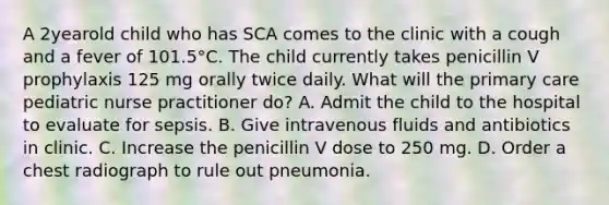 A 2yearold child who has SCA comes to the clinic with a cough and a fever of 101.5°C. The child currently takes penicillin V prophylaxis 125 mg orally twice daily. What will the primary care pediatric nurse practitioner do? A. Admit the child to the hospital to evaluate for sepsis. B. Give intravenous fluids and antibiotics in clinic. C. Increase the penicillin V dose to 250 mg. D. Order a chest radiograph to rule out pneumonia.