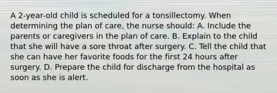 A 2-year-old child is scheduled for a tonsillectomy. When determining the plan of care, the nurse should: A. Include the parents or caregivers in the plan of care. B. Explain to the child that she will have a sore throat after surgery. C. Tell the child that she can have her favorite foods for the first 24 hours after surgery. D. Prepare the child for discharge from the hospital as soon as she is alert.