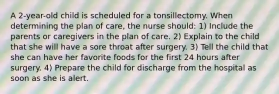 A 2-year-old child is scheduled for a tonsillectomy. When determining the plan of care, the nurse should: 1) Include the parents or caregivers in the plan of care. 2) Explain to the child that she will have a sore throat after surgery. 3) Tell the child that she can have her favorite foods for the first 24 hours after surgery. 4) Prepare the child for discharge from the hospital as soon as she is alert.