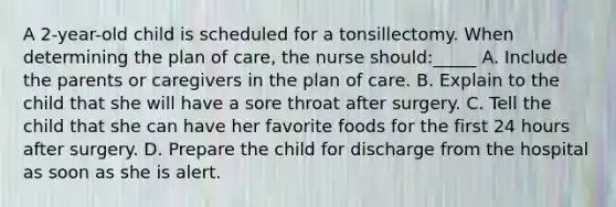 A 2-year-old child is scheduled for a tonsillectomy. When determining the plan of care, the nurse should:_____ A. Include the parents or caregivers in the plan of care. B. Explain to the child that she will have a sore throat after surgery. C. Tell the child that she can have her favorite foods for the first 24 hours after surgery. D. Prepare the child for discharge from the hospital as soon as she is alert.