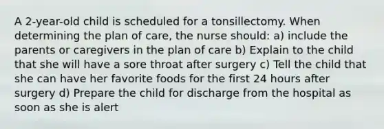 A 2-year-old child is scheduled for a tonsillectomy. When determining the plan of care, the nurse should: a) include the parents or caregivers in the plan of care b) Explain to the child that she will have a sore throat after surgery c) Tell the child that she can have her favorite foods for the first 24 hours after surgery d) Prepare the child for discharge from the hospital as soon as she is alert