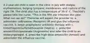 A 2-year-old child is seen in the clinic in July with otalgia; erythematous, bulging tympanic membranes; and rupture of the right TM. The child also has a temperature of 39.4° C. Thechild's parent tells the nurse, "This is the fifth ear infection this year. What can we do?" Thenurse will expect the provider to: a. administer ceftriaxone (Rocephin) IM and give the influenza vaccine. b. begin prophylactic antibiotic therapy with c. trimethoprim/sulfamethoxazole (Septra). c. prescribe amoxicillin/clavulanate (Augmentin) and refer the child to an otolaryngologist. d. prescribe high-dose amoxicillin (Amoxil) and administer the influenza vaccine.