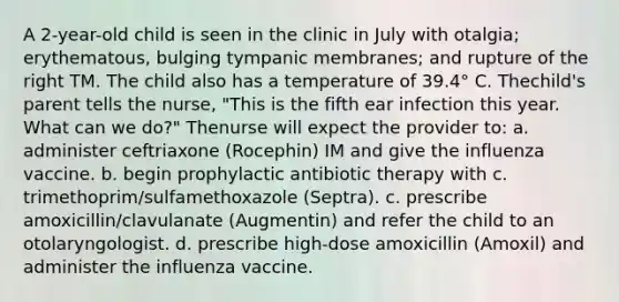 A 2-year-old child is seen in the clinic in July with otalgia; erythematous, bulging tympanic membranes; and rupture of the right TM. The child also has a temperature of 39.4° C. Thechild's parent tells the nurse, "This is the fifth ear infection this year. What can we do?" Thenurse will expect the provider to: a. administer ceftriaxone (Rocephin) IM and give the influenza vaccine. b. begin prophylactic antibiotic therapy with c. trimethoprim/sulfamethoxazole (Septra). c. prescribe amoxicillin/clavulanate (Augmentin) and refer the child to an otolaryngologist. d. prescribe high-dose amoxicillin (Amoxil) and administer the influenza vaccine.