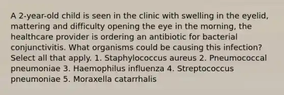 A 2-year-old child is seen in the clinic with swelling in the eyelid, mattering and difficulty opening the eye in the morning, the healthcare provider is ordering an antibiotic for bacterial conjunctivitis. What organisms could be causing this infection? Select all that apply. 1. Staphylococcus aureus 2. Pneumococcal pneumoniae 3. Haemophilus influenza 4. Streptococcus pneumoniae 5. Moraxella catarrhalis