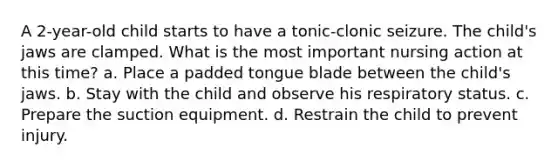 A 2-year-old child starts to have a tonic-clonic seizure. The child's jaws are clamped. What is the most important nursing action at this time? a. Place a padded tongue blade between the child's jaws. b. Stay with the child and observe his respiratory status. c. Prepare the suction equipment. d. Restrain the child to prevent injury.