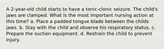 A 2-year-old child starts to have a tonic-clonic seizure. The child's jaws are clamped. What is the most important nursing action at this time? a. Place a padded tongue blade between the childs jaws. b. Stay with the child and observe his respiratory status. c. Prepare the suction equipment. d. Restrain the child to prevent injury.