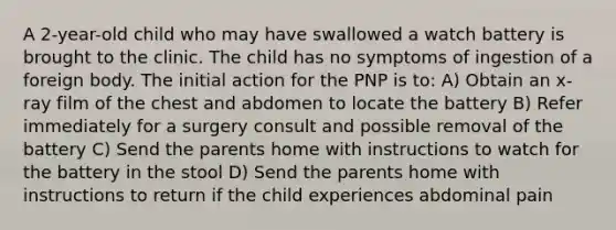 A 2-year-old child who may have swallowed a watch battery is brought to the clinic. The child has no symptoms of ingestion of a foreign body. The initial action for the PNP is to: A) Obtain an x-ray film of the chest and abdomen to locate the battery B) Refer immediately for a surgery consult and possible removal of the battery C) Send the parents home with instructions to watch for the battery in the stool D) Send the parents home with instructions to return if the child experiences abdominal pain