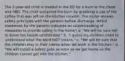 The 2-year-old child is treated in the ED for a burn to the chest and ABD. The child sustained the burn by grabbing a cup of hot coffee that was left on the kitchen counter. The nurse reviews safety principles with the parents before discharge. Which statement by the parents indicates an understanding of measures to provide safety in the home? a. "We will be sure not to leave hot liquids unattended." b. "I guess my children need to understand what the word HOT means." c. "We will be sure that the children stay in their rooms when we work in the kitchen." d. "We will install a safety gate as soon as we get home so the children cannot get into the kitchen."