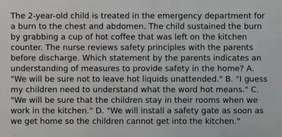 The 2-year-old child is treated in the emergency department for a burn to the chest and abdomen. The child sustained the burn by grabbing a cup of hot coffee that was left on the kitchen counter. The nurse reviews safety principles with the parents before discharge. Which statement by the parents indicates an understanding of measures to provide safety in the home? A. "We will be sure not to leave hot liquids unattended." B. "I guess my children need to understand what the word hot means." C. "We will be sure that the children stay in their rooms when we work in the kitchen." D. "We will install a safety gate as soon as we get home so the children cannot get into the kitchen."