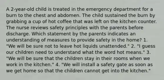 A 2-year-old child is treated in the emergency department for a burn to the chest and abdomen. The child sustained the burn by grabbing a cup of hot coffee that was left on the kitchen counter. The nurse reviews safety principles with the parents before discharge. Which statement by the parents indicates an understanding of measures to provide safety in the home? 1. "We will be sure not to leave hot liquids unattended." 2. "I guess our children need to understand what the word hot means." 3. "We will be sure that the children stay in their rooms when we work in the kitchen." 4. "We will install a safety gate as soon as we get home so that the children cannot get into the kitchen."