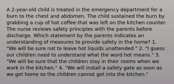 A 2-year-old child is treated in the emergency department for a burn to the chest and abdomen. The child sustained the burn by grabbing a cup of hot coffee that was left on the kitchen counter. The nurse reviews safety principles with the parents before discharge. Which statement by the parents indicates an understanding of measures to provide safety in the home? 1. "We will be sure not to leave hot liquids unattended." 2. "I guess our children need to understand what the word hot means." 3. "We will be sure that the children stay in their rooms when we work in the kitchen." 4. "We will install a safety gate as soon as we get home so the children cannot get into the kitchen."