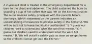 A 2-year-old child is treated in the emergency department for a burn to the chest and abdomen. The child sustained the burn by grabbing a cup of hot coffee that was left on the kitchen counter. The nurse reviews safety principles with the parents before discharge. Which statement by the parents indicates an understanding of measures to provide safety in the home? A."We will be sure not to leave hot liquids unattended." B."I guess our children need to understand what the word hot means." C."I guess our children need to understand what the word hot means." D."We will install a safety gate as soon as we get home so the children cannot get into the kitchen."