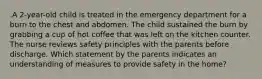 .A 2-year-old child is treated in the emergency department for a burn to the chest and abdomen. The child sustained the burn by grabbing a cup of hot coffee that was left on the kitchen counter. The nurse reviews safety principles with the parents before discharge. Which statement by the parents indicates an understanding of measures to provide safety in the home?