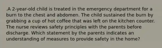 .A 2-year-old child is treated in the emergency department for a burn to the chest and abdomen. The child sustained the burn by grabbing a cup of hot coffee that was left on the kitchen counter. The nurse reviews safety principles with the parents before discharge. Which statement by the parents indicates an understanding of measures to provide safety in the home?