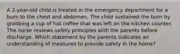 A 2-year-old child is treated in the emergency department for a burn to the chest and abdomen. The child sustained the burn by grabbing a cup of hot coffee that was left on the kitchen counter. The nurse reviews safety principles with the parents before discharge. Which statement by the parents indicates an understanding of measures to provide safety in the home?