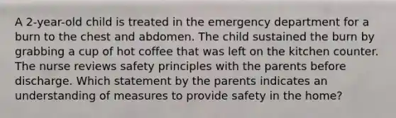 A 2-year-old child is treated in the emergency department for a burn to the chest and abdomen. The child sustained the burn by grabbing a cup of hot coffee that was left on the kitchen counter. The nurse reviews safety principles with the parents before discharge. Which statement by the parents indicates an understanding of measures to provide safety in the home?