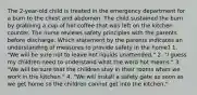 The 2-year-old child is treated in the emergency department for a burn to the chest and abdomen. The child sustained the burn by grabbing a cup of hot coffee that was left on the kitchen counter. The nurse reviews safety principles with the parents before discharge. Which statement by the parents indicates an understanding of measures to provide safety in the home? 1. "We will be sure not to leave hot liquids unattended." 2. "I guess my children need to understand what the word hot means." 3. "We will be sure that the children stay in their rooms when we work in the kitchen." 4. "We will install a safety gate as soon as we get home so the children cannot get into the kitchen."