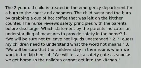 The 2-year-old child is treated in the emergency department for a burn to the chest and abdomen. The child sustained the burn by grabbing a cup of hot coffee that was left on the kitchen counter. The nurse reviews safety principles with the parents before discharge. Which statement by the parents indicates an understanding of measures to provide safety in the home? 1. "We will be sure not to leave hot liquids unattended." 2. "I guess my children need to understand what the word hot means." 3. "We will be sure that the children stay in their rooms when we work in the kitchen." 4. "We will install a safety gate as soon as we get home so the children cannot get into the kitchen."