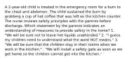 A 2-year-old child is treated in the emergency room for a burn to the chest and abdomen. The child sustained the burn by grabbing a cup of hot coffee that was left on the kitchen counter. The nurse reviews safety principles with the parents before discharge. Which statement by the parents indicates an understanding of measures to provide safety in the home? 1. "We will be sure not to leave hot liquids unattended." 2. "I guess my children need to understand what the word HOT means." 3. "We will be sure that the children stay in their rooms when we work in the kitchen." . "We will install a safety gate as soon as we get home so the children cannot get into the kitchen."