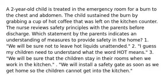 A 2-year-old child is treated in the emergency room for a burn to the chest and abdomen. The child sustained the burn by grabbing a cup of hot coffee that was left on the kitchen counter. The nurse reviews safety principles with the parents before discharge. Which statement by the parents indicates an understanding of measures to provide safety in the home? 1. "We will be sure not to leave hot liquids unattended." 2. "I guess my children need to understand what the word HOT means." 3. "We will be sure that the children stay in their rooms when we work in the kitchen." . "We will install a safety gate as soon as we get home so the children cannot get into the kitchen."