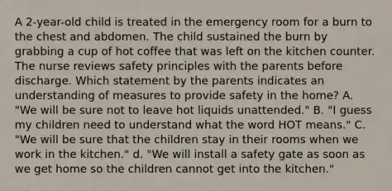 A 2-year-old child is treated in the emergency room for a burn to the chest and abdomen. The child sustained the burn by grabbing a cup of hot coffee that was left on the kitchen counter. The nurse reviews safety principles with the parents before discharge. Which statement by the parents indicates an understanding of measures to provide safety in the home? A. "We will be sure not to leave hot liquids unattended." B. "I guess my children need to understand what the word HOT means." C. "We will be sure that the children stay in their rooms when we work in the kitchen." d. "We will install a safety gate as soon as we get home so the children cannot get into the kitchen."