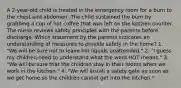 A 2-year-old child is treated in the emergency room for a burn to the chest and abdomen. The child sustained the burn by grabbing a cup of hot coffee that was left on the kitchen counter. The nurse reviews safety principles with the parents before discharge. Which statement by the parents indicates an understanding of measures to provide safety in the home? 1. "We will be sure not to leave hot liquids unattended." 2. "I guess my children need to understand what the word HOT means." 3. "We will be sure that the children stay in their rooms when we work in the kitchen." 4. "We will install a safety gate as soon as we get home so the children cannot get into the kitchen."