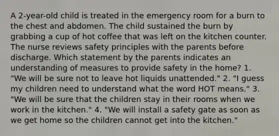 A 2-year-old child is treated in the emergency room for a burn to the chest and abdomen. The child sustained the burn by grabbing a cup of hot coffee that was left on the kitchen counter. The nurse reviews safety principles with the parents before discharge. Which statement by the parents indicates an understanding of measures to provide safety in the home? 1. "We will be sure not to leave hot liquids unattended." 2. "I guess my children need to understand what the word HOT means." 3. "We will be sure that the children stay in their rooms when we work in the kitchen." 4. "We will install a safety gate as soon as we get home so the children cannot get into the kitchen."