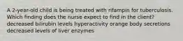 A 2-year-old child is being treated with rifampin for tuberculosis. Which finding does the nurse expect to find in the client? decreased bilirubin levels hyperactivity orange body secretions decreased levels of liver enzymes