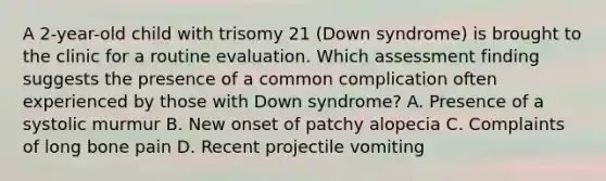 A 2-year-old child with trisomy 21 (Down syndrome) is brought to the clinic for a routine evaluation. Which assessment finding suggests the presence of a common complication often experienced by those with Down syndrome? A. Presence of a systolic murmur B. New onset of patchy alopecia C. Complaints of long bone pain D. Recent projectile vomiting