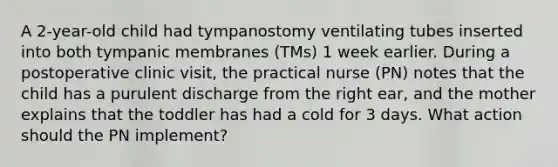 A 2-year-old child had tympanostomy ventilating tubes inserted into both tympanic membranes (TMs) 1 week earlier. During a postoperative clinic visit, the practical nurse (PN) notes that the child has a purulent discharge from the right ear, and the mother explains that the toddler has had a cold for 3 days. What action should the PN implement?