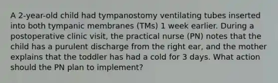 A 2-year-old child had tympanostomy ventilating tubes inserted into both tympanic membranes (TMs) 1 week earlier. During a postoperative clinic visit, the practical nurse (PN) notes that the child has a purulent discharge from the right ear, and the mother explains that the toddler has had a cold for 3 days. What action should the PN plan to implement?