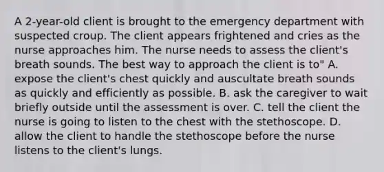 A 2-year-old client is brought to the emergency department with suspected croup. The client appears frightened and cries as the nurse approaches him. The nurse needs to assess the client's breath sounds. The best way to approach the client is to" A. expose the client's chest quickly and auscultate breath sounds as quickly and efficiently as possible. B. ask the caregiver to wait briefly outside until the assessment is over. C. tell the client the nurse is going to listen to the chest with the stethoscope. D. allow the client to handle the stethoscope before the nurse listens to the client's lungs.