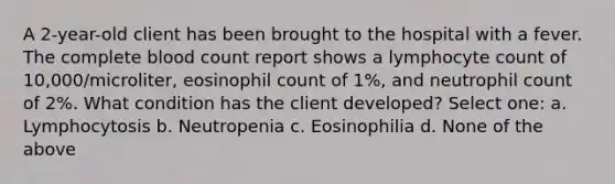 A 2-year-old client has been brought to the hospital with a fever. The complete blood count report shows a lymphocyte count of 10,000/microliter, eosinophil count of 1%, and neutrophil count of 2%. What condition has the client developed? Select one: a. Lymphocytosis b. Neutropenia c. Eosinophilia d. None of the above