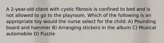 A 2-year-old client with cystic fibrosis is confined to bed and is not allowed to go to the playroom. Which of the following is an appropriate toy would the nurse select for the child: A) Pounding board and hammer B) Arranging stickers in the album C) Musical automobile D) Puzzle