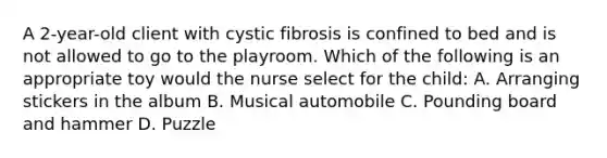 A 2-year-old client with cystic fibrosis is confined to bed and is not allowed to go to the playroom. Which of the following is an appropriate toy would the nurse select for the child: A. Arranging stickers in the album B. Musical automobile C. Pounding board and hammer D. Puzzle