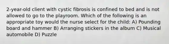 2-year-old client with cystic fibrosis is confined to bed and is not allowed to go to the playroom. Which of the following is an appropriate toy would the nurse select for the child: A) Pounding board and hammer B) Arranging stickers in the album C) Musical automobile D) Puzzle