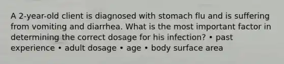 A 2-year-old client is diagnosed with stomach flu and is suffering from vomiting and diarrhea. What is the most important factor in determining the correct dosage for his infection? • past experience • adult dosage • age • body surface area