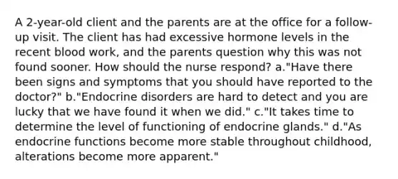 A 2-year-old client and the parents are at the office for a follow-up visit. The client has had excessive hormone levels in the recent blood work, and the parents question why this was not found sooner. How should the nurse respond? a."Have there been signs and symptoms that you should have reported to the doctor?" b."Endocrine disorders are hard to detect and you are lucky that we have found it when we did." c."It takes time to determine the level of functioning of endocrine glands." d."As endocrine functions become more stable throughout childhood, alterations become more apparent."