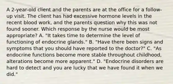 A 2-year-old client and the parents are at the office for a follow-up visit. The client has had excessive hormone levels in the recent blood work, and the parents question why this was not found sooner. Which response by the nurse would be most appropriate? A. "It takes time to determine the level of functioning of endocrine glands." B. "Have there been signs and symptoms that you should have reported to the doctor?" C. "As endocrine functions become more stable throughout childhood, alterations become more apparent." D. "Endocrine disorders are hard to detect and you are lucky that we have found it when we did."