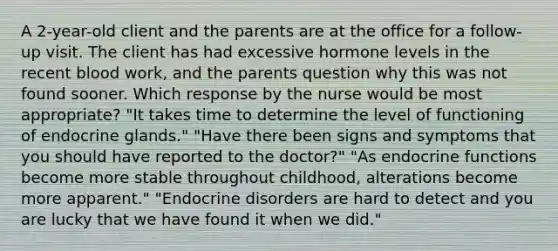 A 2-year-old client and the parents are at the office for a follow-up visit. The client has had excessive hormone levels in the recent blood work, and the parents question why this was not found sooner. Which response by the nurse would be most appropriate? "It takes time to determine the level of functioning of endocrine glands." "Have there been signs and symptoms that you should have reported to the doctor?" "As endocrine functions become more stable throughout childhood, alterations become more apparent." "Endocrine disorders are hard to detect and you are lucky that we have found it when we did."