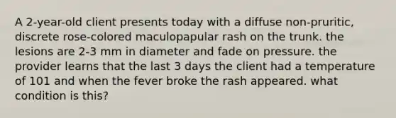 A 2-year-old client presents today with a diffuse non-pruritic, discrete rose-colored maculopapular rash on the trunk. the lesions are 2-3 mm in diameter and fade on pressure. the provider learns that the last 3 days the client had a temperature of 101 and when the fever broke the rash appeared. what condition is this?