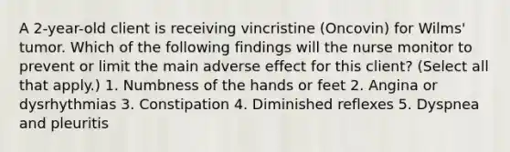 A 2-year-old client is receiving vincristine (Oncovin) for Wilms' tumor. Which of the following findings will the nurse monitor to prevent or limit the main adverse effect for this client? (Select all that apply.) 1. Numbness of the hands or feet 2. Angina or dysrhythmias 3. Constipation 4. Diminished reflexes 5. Dyspnea and pleuritis