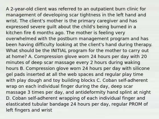 A 2-year-old client was referred to an outpatient burn clinic for management of developing scar tightness in the left hand and wrist. The client's mother is the primary caregiver and has expressed severe guilt about the child's being burned in a kitchen fire 6 months ago. The mother is feeling very overwhelmed with the postburn management program and has been having difficulty looking at the client's hand during therapy. What should be the INITIAL program for the mother to carry out at home? A. Compression glove worn 24 hours per day with 20 minutes of deep scar massage every 2 hours during waking hours B. Compression glove worn 24 hours per day with silicone gel pads inserted at all the web spaces and regular play time with play dough and toy building blocks C. Coban self-adherent wrap on each individual finger during the day, deep scar massage 3 times per day, and antideformity hand splint at night D. Coban self-adherent wrapping of each individual finger and elasticated tubular bandage 24 hours per day, regular PROM of left fingers and wrist