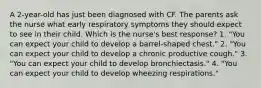 A 2-year-old has just been diagnosed with CF. The parents ask the nurse what early respiratory symptoms they should expect to see in their child. Which is the nurse's best response? 1. "You can expect your child to develop a barrel-shaped chest." 2. "You can expect your child to develop a chronic productive cough." 3. "You can expect your child to develop bronchiectasis." 4. "You can expect your child to develop wheezing respirations."