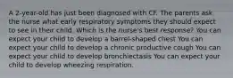 A 2-year-old has just been diagnosed with CF. The parents ask the nurse what early respiratory symptoms they should expect to see in their child. Which is the nurse's best response? You can expect your child to develop a barrel-shaped chest You can expect your child to develop a chronic productive cough You can expect your child to develop bronchiectasis You can expect your child to develop wheezing respiration.