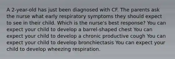 A 2-year-old has just been diagnosed with CF. The parents ask the nurse what early respiratory symptoms they should expect to see in their child. Which is the nurse's best response? You can expect your child to develop a barrel-shaped chest You can expect your child to develop a chronic productive cough You can expect your child to develop bronchiectasis You can expect your child to develop wheezing respiration.