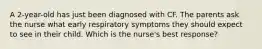 A 2-year-old has just been diagnosed with CF. The parents ask the nurse what early respiratory symptoms they should expect to see in their child. Which is the nurse's best response?