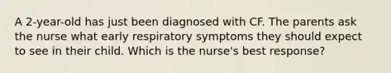 A 2-year-old has just been diagnosed with CF. The parents ask the nurse what early respiratory symptoms they should expect to see in their child. Which is the nurse's best response?