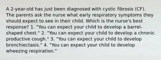 A 2-year-old has just been diagnosed with cystic fibrosis (CF). The parents ask the nurse what early respiratory symptoms they should expect to see in their child. Which is the nurse's best response? 1. "You can expect your child to develop a barrel-shaped chest." 2. "You can expect your child to develop a chronic productive cough." 3. "You can expect your child to develop bronchiectasis." 4. "You can expect your child to develop wheezing respiration."