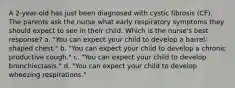 A 2-year-old has just been diagnosed with cystic fibrosis (CF). The parents ask the nurse what early respiratory symptoms they should expect to see in their child. Which is the nurse's best response? a. "You can expect your child to develop a barrel-shaped chest." b. "You can expect your child to develop a chronic productive cough." c. "You can expect your child to develop bronchiectasis." d. "You can expect your child to develop wheezing respirations."